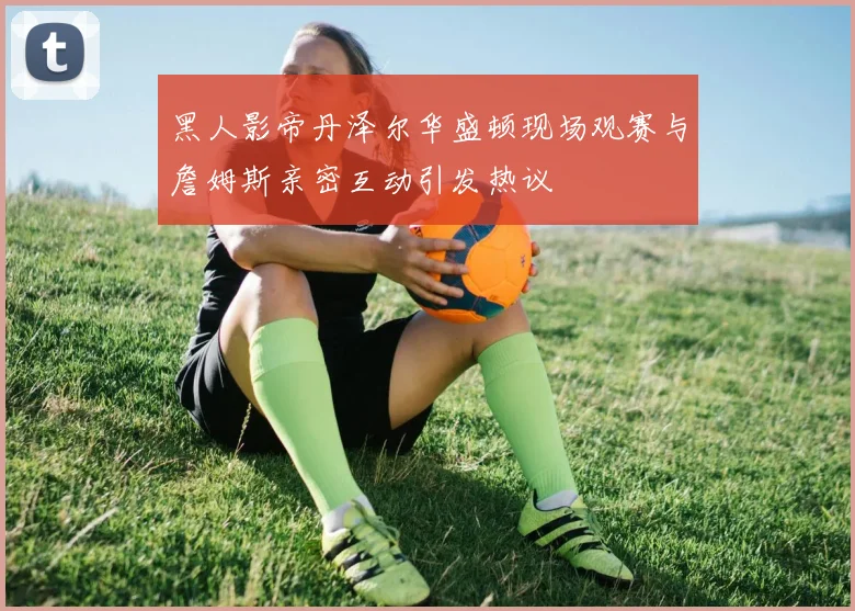 黑人影帝丹泽尔华盛顿现场观赛与詹姆斯亲密互动引发热议