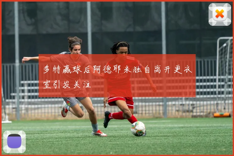 多特赢球后阿德耶米独自离开更衣室引发关注