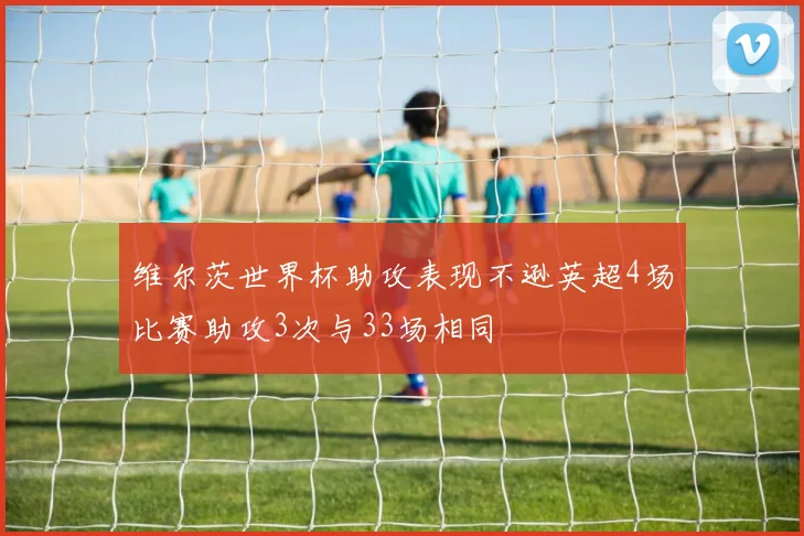 维尔茨世界杯助攻表现不逊英超4场比赛助攻3次与33场相同