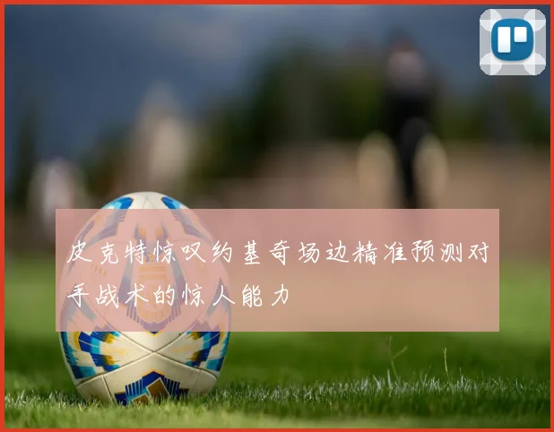 皮克特惊叹约基奇场边精准预测对手战术的惊人能力
