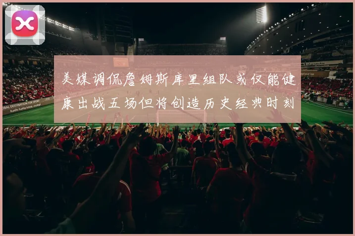 美媒调侃詹姆斯库里组队或仅能健康出战五场但将创造历史经典时刻