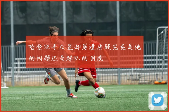 哈登联手众星却屡遭质疑究竟是他的问题还是球队的困境