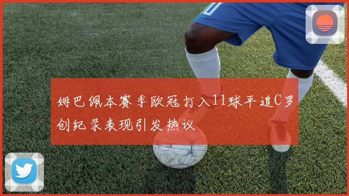 姆巴佩本赛季欧冠打入11球平追C罗创纪录表现引发热议