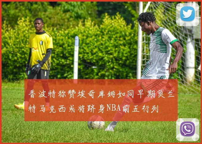 香波特称赞埃奇库姆如同早期莫兰特马克西或将跻身NBA前五行列