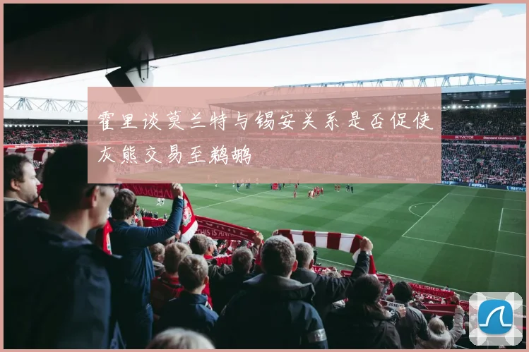 霍里谈莫兰特与锡安关系是否促使灰熊交易至鹈鹕