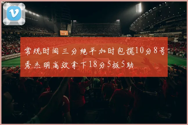 常规时间三分绝平加时包揽10分8号秀杰明高效拿下18分5板5助