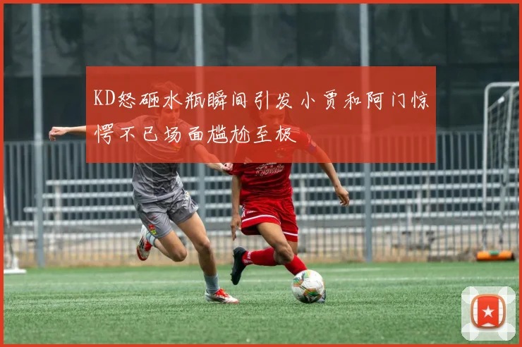 KD怒砸水瓶瞬间引发小贾和阿门惊愕不已场面尴尬至极