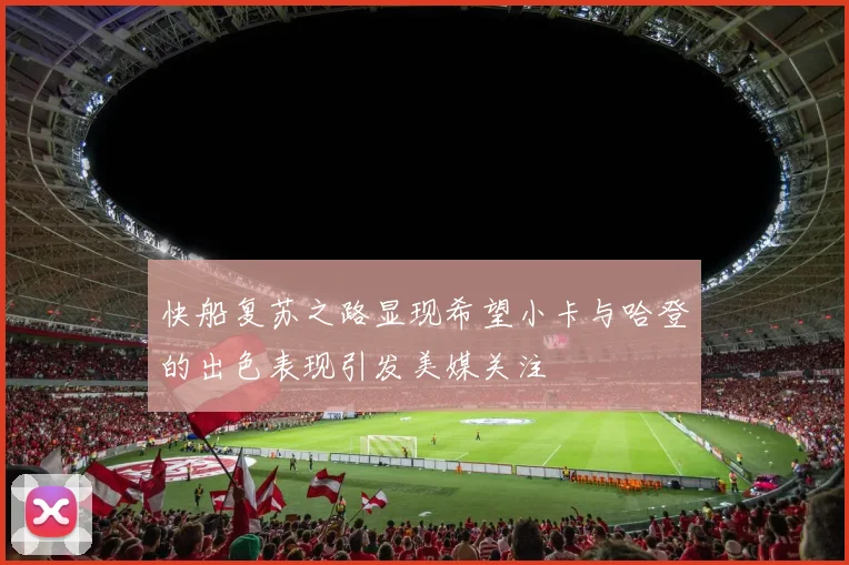 快船复苏之路显现希望小卡与哈登的出色表现引发美媒关注