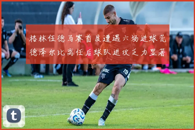 格林伍德马赛首度遭遇六场进球荒德泽尔比离任后球队进攻乏力显著