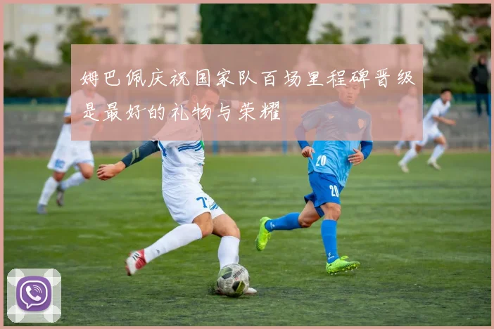 姆巴佩庆祝国家队百场里程碑晋级是最好的礼物与荣耀