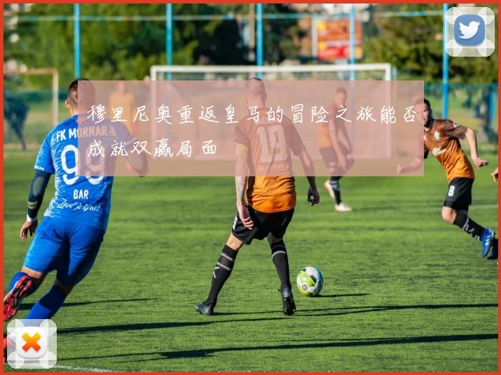 穆里尼奥重返皇马的冒险之旅能否成就双赢局面