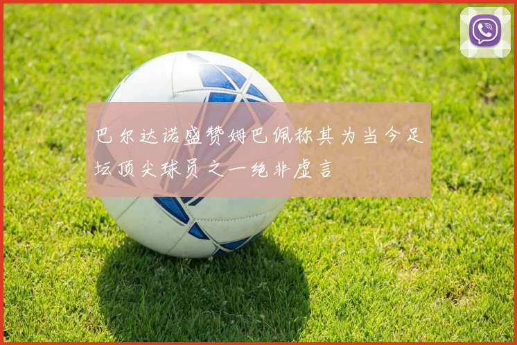 巴尔达诺盛赞姆巴佩称其为当今足坛顶尖球员之一绝非虚言