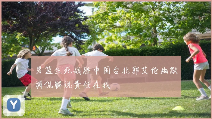 男篮生死战胜中国台北郭艾伦幽默调侃解说责任在我