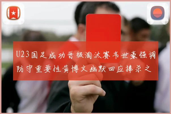 U23国足成功晋级淘汰赛韦世豪强调防守重要性黄博文幽默回应捧杀之说