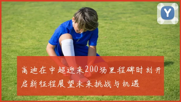 高迪在中超迎来200场里程碑时刻开启新征程展望未来挑战与机遇