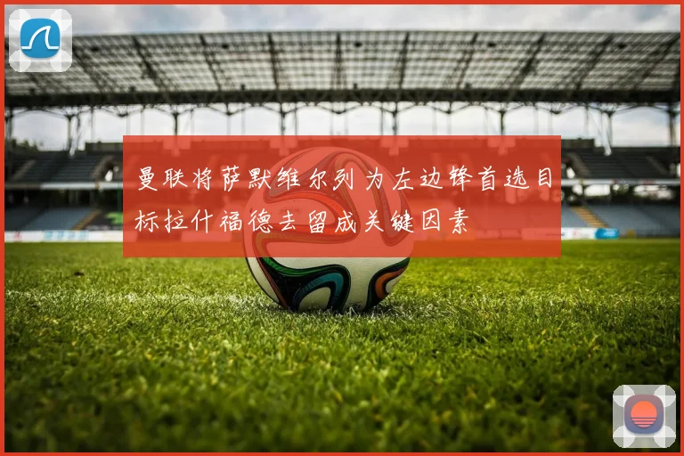 曼联将萨默维尔列为左边锋首选目标拉什福德去留成关键因素