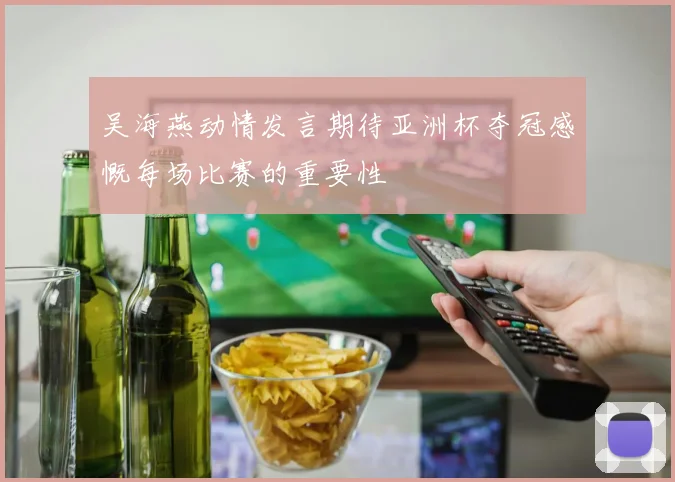 吴海燕动情发言期待亚洲杯夺冠感慨每场比赛的重要性