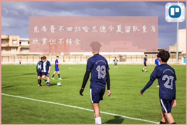 克洛普不回归哈兰德今夏留队皇马欣赏但不转会